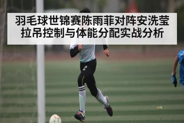 羽毛球世锦赛陈雨菲对阵安洗莹 拉吊控制与体能分配实战分析 | c7c7